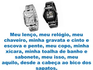 Meu lenço, meu relógio, meu
 chaveiro, minha gravata e cinto e
 escova e pente, meu copo, minha
  xícara, minha toalha de banho e
     sabonete, meu isso, meu
aquilo, desde a cabeça ao bico dos
              sapatos,
 