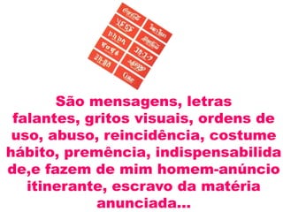 São mensagens, letras
 falantes, gritos visuais, ordens de
 uso, abuso, reincidência, costume
hábito, premência, indispensabilida
de,e fazem de mim homem-anúncio
   itinerante, escravo da matéria
            anunciada...
 
