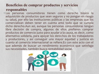 Beneficios de comprar productos y servicios
responsables
• Las personas consumidoras tienen como derecho básico la
adquisición de productos que sean seguros y no pongan en riesgo
su salud, por ello las instituciones públicas y las empresas que los
comercializan deben tener en cuenta ante todo que se cumpla
dicho derecho.Aun así, aunque las personas consumidoras tengan
libre decisión de compra, algunos de ellos prefieren comprar
productos de comercio justo para ayudar a la causa, es decir, como
alternativa solidaria, para apoyar los derechos de los trabajadores
y productores, y así conseguir una mayor equidad y justicia en
cuanto al comercio internacional se refiere.Es con este acto con el
que además de buscar un rendimiento económico que satisfaga
sus necesidades, también busca rentabilidad social.
 