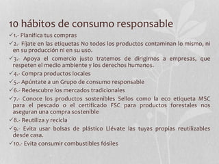 10 hábitos de consumo responsable
1.- Planifica tus compras
2.- Fíjate en las etiquetas No todos los productos contaminan lo mismo, ni
en su producción ni en su uso.
3.- Apoya el comercio justo tratemos de dirigirnos a empresas, que
respeten el medio ambiente y los derechos humanos.
4.- Compra productos locales
5.- Apúntate a un Grupo de consumo responsable
6.- Redescubre los mercados tradicionales
7.- Conoce los productos sostenibles Sellos como la eco etiqueta MSC
para el pescado o el certificado FSC para productos forestales nos
aseguran una compra sostenible
8.- Reutiliza y recicla
9.- Evita usar bolsas de plástico Llévate las tuyas propias reutilizables
desde casa.
10.- Evita consumir combustibles fósiles
 