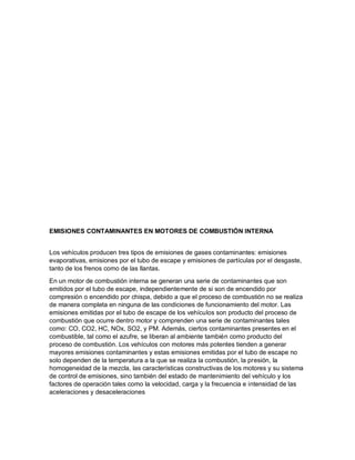 EMISIONES CONTAMINANTES EN MOTORES DE COMBUSTIÓN INTERNA
Los vehículos producen tres tipos de emisiones de gases contaminantes: emisiones
evaporativas, emisiones por el tubo de escape y emisiones de partículas por el desgaste,
tanto de los frenos como de las llantas.
En un motor de combustión interna se generan una serie de contaminantes que son
emitidos por el tubo de escape, independientemente de si son de encendido por
compresión o encendido por chispa, debido a que el proceso de combustión no se realiza
de manera completa en ninguna de las condiciones de funcionamiento del motor. Las
emisiones emitidas por el tubo de escape de los vehículos son producto del proceso de
combustión que ocurre dentro motor y comprenden una serie de contaminantes tales
como: CO, CO2, HC, NOx, SO2, y PM. Además, ciertos contaminantes presentes en el
combustible, tal como el azufre, se liberan al ambiente también como producto del
proceso de combustión. Los vehículos con motores más potentes tienden a generar
mayores emisiones contaminantes y estas emisiones emitidas por el tubo de escape no
solo dependen de la temperatura a la que se realiza la combustión, la presión, la
homogeneidad de la mezcla, las características constructivas de los motores y su sistema
de control de emisiones, sino también del estado de mantenimiento del vehículo y los
factores de operación tales como la velocidad, carga y la frecuencia e intensidad de las
aceleraciones y desaceleraciones
 