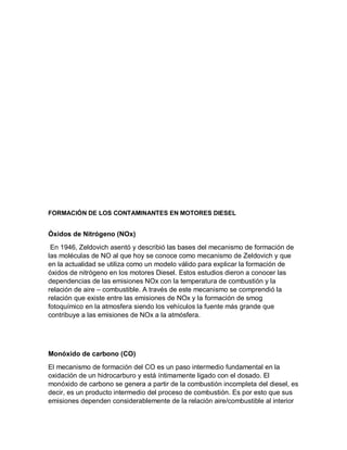 FORMACIÓN DE LOS CONTAMINANTES EN MOTORES DIESEL
Óxidos de Nitrógeno (NOx)
En 1946, Zeldovich asentó y describió las bases del mecanismo de formación de
las moléculas de NO al que hoy se conoce como mecanismo de Zeldovich y que
en la actualidad se utiliza como un modelo válido para explicar la formación de
óxidos de nitrógeno en los motores Diesel. Estos estudios dieron a conocer las
dependencias de las emisiones NOx con la temperatura de combustión y la
relación de aire – combustible. A través de este mecanismo se comprendió la
relación que existe entre las emisiones de NOx y la formación de smog
fotoquímico en la atmosfera siendo los vehículos la fuente más grande que
contribuye a las emisiones de NOx a la atmósfera.
Monóxido de carbono (CO)
El mecanismo de formación del CO es un paso intermedio fundamental en la
oxidación de un hidrocarburo y está íntimamente ligado con el dosado. El
monóxido de carbono se genera a partir de la combustión incompleta del diesel, es
decir, es un producto intermedio del proceso de combustión. Es por esto que sus
emisiones dependen considerablemente de la relación aire/combustible al interior
 