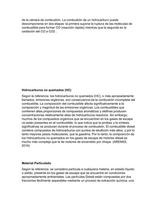 de la cámara de combustión. La combustión de un hidrocarburo puede
descomponerse en dos etapas: la primera supone la ruptura de las moléculas de
combustible para formar CO (reacción rápida) mientras que la segunda es la
oxidación del CO a CO2 .
Hidrocarburos no quemados (HC)
Según la referencia los hidrocarburos no quemados (HC), o más apropiadamente
llamados, emisiones orgánicas, son consecuencia de la combustión incompleta del
combustible. La composición del combustible afecta significativamente a la
composición y magnitud de las emisiones orgánicas. Los combustibles que
contienen altas proporciones de compuestos aromáticos y olefinas producen
concentraciones relativamente altas de hidrocarburos reactivos. Sin embargo,
muchos de los compuestos orgánicos que se encuentran en los gases de escape
no están presentes en el combustible, lo que indica que la pirolisis y la síntesis
significativas se producen durante el proceso de combustión. El combustible diesel
contiene compuestos de hidrocarburos con puntos de ebullición más altos, y por lo
tanto mayores pesos moleculares, que la gasolina. Por lo tanto, la composición de
los hidrocarburos no quemados en los gases de escape de motores diesel es
mucho más compleja que la de motores de encendido por chispa. (ARENAS,
2016)
Material Particulado
Según la referencia se considera partícula a cualquiera materia, en estado líquido
o sólido, presente en los gases de escape que se encuentre en condiciones
aproximadamente ambientales. Las partículas Diesel están compuestas por dos
fracciones fácilmente separables mediante un proceso de extracción química: una
 