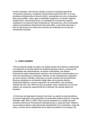 fracción insoluble y otra fracción soluble La fracción insoluble puede tener
compuestos orgánicos e inorgánicos denominada comúnmente ISF, en la que
prevalece principalmente el carbono (hollín), acompañado por otros compuestos
tales como sulfatos, sales, agua y materiales inorgánicos. La fracción orgánica
soluble (SOF), denominada así por su solubilidad en el disolvente orgánico
empleado en la extracción está compuesta por hidrocarburos y otros compuestos
orgánicos procedentes directamente del combustible, y del aceite lubricante, o
bien de reacciones en el interior de la cámara de combustión en el caso del
combustible inyectado
5. CONCLUSIONES
-Para el presente trabajo se realizó una amplia revisión de la literatura relacionada
a la utilización de mezclas diésel con biodiesel logrando evaluar y comparar las
propiedades más representativas, de ambos combustibles, que afectan
directamente sobre el desempeño mecánico y las emisiones contaminantes en un
motor de encendido por compresión. Además, en las investigaciones realizadas
por otros autores, referidas a este tema, se pudo constatar que los parámetros
efectivos calculados en el presente trabajo tales como potencia efectiva,
rendimiento efectivo y consumo específico de combustible; y las emisiones
medidas de CO2, CO y NOx son las que guardan mayor implicancia a la hora de
realizar una evaluación experimental de la utilización de mezclas diésel con
biodiesel.
- En términos de desempeño mecánico del motor, se calculó la potencia efectiva,
el consumo específico de combustible y el rendimiento efectivo para las 3 mezclas
utilizadas: DB5, DB7,5 y DB10. Para el primer parámetro se constató que este
aumenta conforme se incrementa le velocidad de giro y carga del motor. Debido a
que la potencia efectiva está relacionada directamente con la velocidad y carga del
motor, y ambos fueron establecidos como datos de entrada en los ensayos, los
 