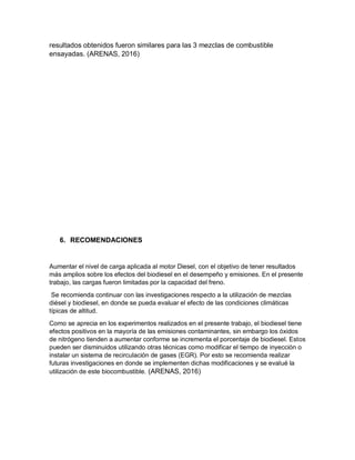 resultados obtenidos fueron similares para las 3 mezclas de combustible
ensayadas. (ARENAS, 2016)
6. RECOMENDACIONES
Aumentar el nivel de carga aplicada al motor Diesel, con el objetivo de tener resultados
más amplios sobre los efectos del biodiesel en el desempeño y emisiones. En el presente
trabajo, las cargas fueron limitadas por la capacidad del freno.
Se recomienda continuar con las investigaciones respecto a la utilización de mezclas
diésel y biodiesel, en donde se pueda evaluar el efecto de las condiciones climáticas
típicas de altitud.
Como se aprecia en los experimentos realizados en el presente trabajo, el biodiesel tiene
efectos positivos en la mayoría de las emisiones contaminantes, sin embargo los óxidos
de nitrógeno tienden a aumentar conforme se incrementa el porcentaje de biodiesel. Estos
pueden ser disminuidos utilizando otras técnicas como modificar el tiempo de inyección o
instalar un sistema de recirculación de gases (EGR). Por esto se recomienda realizar
futuras investigaciones en donde se implementen dichas modificaciones y se evalué la
utilización de este biocombustible. (ARENAS, 2016)
 