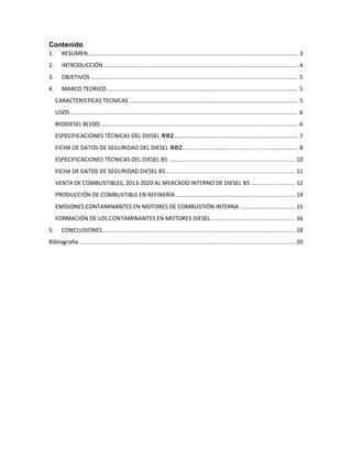 Contenido
1. RESUMEN:.............................................................................................................................. 3
2. INTRODUCCIÓN...................................................................................................................... 4
3. OBJETIVOS ............................................................................................................................. 5
4. MARCO TEORICO.................................................................................................................... 5
CARACTERISTICAS TECNICAS ...................................................................................................... 5
USOS.......................................................................................................................................... 6
BIODIESEL B(100) ....................................................................................................................... 6
ESPECIFICACIONES TÉCNICAS DEL DIESEL 𝑵𝟎𝟐........................................................................... 7
FICHA DE DATOS DE SEGURIDAD DEL DIESEL 𝑵𝟎𝟐...................................................................... 8
ESPECIFICACIONES TÉCNICAS DEL DIESEL B5 ............................................................................ 10
FICHA DE DATOS DE SEGURIDAD DIESEL B5.............................................................................. 11
VENTA DE COMBUSTIBLES, 2013-2020 AL MERCADO INTERNO DE DIESEL B5........................... 12
PRODUCCIÓN DE COMBUSTIBLE EN REFINERÍA ........................................................................ 14
EMISIONES CONTAMINANTES EN MOTORES DE COMBUSTIÓN INTERNA ................................. 15
FORMACIÓN DE LOS CONTAMINANTES EN MOTORES DIESEL................................................... 16
5. CONCLUSIONES.................................................................................................................... 18
Bibliografía .................................................................................................................................. 20
 