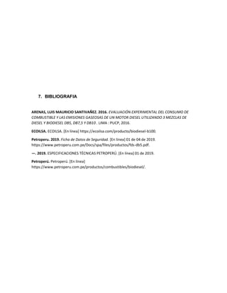 7. BIBLIOGRAFIA
ARENAS, LUIS MAURICIO SANTIVAÑEZ. 2016. EVALUACIÓN EXPERIMENTAL DEL CONSUMO DE
COMBUSTIBLE Y LAS EMISIONES GASEOSAS DE UN MOTOR DIESEL UTILIZANDO 3 MEZCLAS DE
DIESEL Y BIODIESEL DB5, DB7,5 Y DB10 . LIMA : PUCP, 2016.
ECOILSA. ECOILSA. [En línea] https://ecoilsa.com/producto/biodiesel-b100.
Petroperu. 2019. Ficha de Datos de Seguridad. [En línea] 01 de 04 de 2019.
https://www.petroperu.com.pe/Docs/spa/files/productos/fds-db5.pdf.
—. 2019. ESPECIFICACIONES TÉCNICAS PETROPERÚ. [En línea] 01 de 2019.
Petroperú. Petroperú. [En línea]
https://www.petroperu.com.pe/productos/combustibles/biodiesel/.
 
