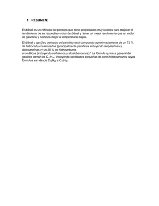 1. RESUMEN:
El diésel es un refinado del petróleo que tiene propiedades muy buenas para mejorar el
rendimiento de su respectivo motor de diésel y tener un mejor rendimiento que un motor
de gasolina y funciona mejor a temperaturas bajas.
El diésel o gasóleo derivado del petróleo está compuesto aproximadamente de un 75 %
de hidrocarburossaturados (principalmente parafinas incluyendo isoparafinas y
cicloparafinas) y un 25 % de hidrocarburos
aromáticos (incluyendo naftalenos y alcalobencenos).5
La fórmula química general del
gasóleo común es C12H26, incluyendo cantidades pequeñas de otros hidrocarburos cuyas
fórmulas van desde C10H22 a C15H32.
 