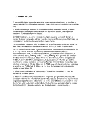 2. INTRODUCCIÓN
El combustible diésel se originó a partir de experimentos realizados por el científico e
inventor alemán Rudolf Diesel para su motor de encendido por compresión que inventó en
1892.
El motor diésel se rige mediante el ciclo termodinámico del mismo nombre, que está
constituido por una compresión adiabática, una expansión isóbara, una expansión
adiabática y una descompresión isocora.
En 1933 Citroën creó el primer vehículo diésel para su venta comercial. Compró la
licencia de diésel y empezó a fabricar y vender motores en Norteamérica. Al principio era
vehículos muy contaminantes y generaban mucho humo.
Las regulaciones impuestas a las emisiones a la atmósfera por los gobiernos desde los
años 1960 han modificado considerablemente la tecnología de los motores diésel.
En 2010 la densidad del diésel o gasóleo obtenido del petróleo era aproximadamente de
0, 832 kg/l un 12% más que la gasolina que tiene la densidad de 0,745kg/l.
Aproximadamente el 86,1% del diésel es carbono, y cuando se quema se obtiene un
poder calorífico de 43,10MJ/kg contra la 43,20MJ/kg de la gasolina. Sin embargo
debido a la mayor densidad, el diésel ofrece una densidad volumétrica energética de
35,86MJ/L contra 32,18MJ/L de la gasolina, lo que supone un 11%más, que podría
considerarse notable cuando se compara la eficiencia del motor diésel frente al del ciclo
otto. Las emisiones de 𝐶𝑂2 del diésel son de 73,25 g/MJ solo ligeramente más bajas que
la gasolina, con 73,38 g/MJ. El diésel a la ves tiene derivados pero en está ocasión
estudiaremos al diésel B5.
El diésel B5 es un combustible constituido por una mezcla de Diésel 𝑁0
2 y 5% en
volumen de biodiésel (B100).
El diésel B5 usa B100 con propiedades más exigentes, que garantiza una adecuada
operación del motor frío y mantiene la bondad del producto. En la refinería la pampilla se
exige otras especificaciones adicionales a la norma en el B100 se adquiere con un valor
de -2 𝑐0
sin aditivos, también contiene Ester 96,5Min% masa (para garantizar la pureza
del biodiesel B100 y detectar cualquier tipo de adulteración o contaminación).
 
