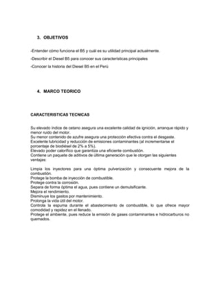 3. OBJETIVOS
-Entender cómo funciona el B5 y cuál es su utilidad principal actualmente.
-Describir el Diesel B5 para conocer sus características principales
-Conocer la historia del Diesel B5 en el Perú
4. MARCO TEORICO
CARACTERISTICAS TECNICAS
Su elevado índice de cetano asegura una excelente calidad de ignición, arranque rápido y
menor ruido del motor.
Su menor contenido de azufre asegura una protección efectiva contra el desgaste.
Excelente lubricidad y reducción de emisiones contaminantes (al incrementarse el
porcentaje de biodiésel de 2% a 5%).
Elevado poder calorífico que garantiza una eficiente combustión.
Contiene un paquete de aditivos de última generación que le otorgan las siguientes
ventajas:
Limpia los inyectores para una óptima pulverización y consecuente mejora de la
combustión.
Protege la bomba de inyección de combustible.
Protege contra la corrosión.
Separa de forma óptima el agua, pues contiene un demulsificante.
Mejora el rendimiento.
Disminuye los gastos por mantenimiento.
Prolonga la vida útil del motor.
Controla la espuma durante el abastecimiento de combustible, lo que ofrece mayor
comodidad y rapidez en el llenado.
Protege el ambiente, pues reduce la emisión de gases contaminantes e hidrocarburos no
quemados.
 