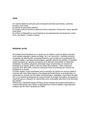 USOS
En motores diésel de vehículos para el transporte terrestre (automóviles, camiones,
ómnibus, entre otros).
En plantas de generación eléctrica.
En equipos para la industria en general (minería, pesquería, construcción, sector agrícola,
entre otras).
En el Perú, el Diésel B5 es comercializado en los departamentos de Amazonas, Loreto,
Piura, San Martín, Tumbes y Ucayali.
BIODIESEL B(100)
El biodiésel (biocombustible) es un líquido que se obtiene a partir de lípidos naturales
como aceites vegetales o grasas animales, con o sin uso previo,1 mediante procesos
industriales de esterificación y transesterificación y que se aplica en la preparación de
sustitutos totales o parciales del petrodiésel o gasóleo obtenido del petróleo. El biodiésel
puede mezclarse con gasóleo procedente de la refinación del petróleo en diferentes
cantidades. Se utilizan notaciones abreviadas según el porcentaje por volumen de
biodiésel en la mezcla: B100 en caso de utilizar solo biodiésel, u otras notaciones
como B5, B15, B30 o B50, donde la numeración indica el porcentaje por volumen de
biodiésel en la mezcla.
El aceite vegetal, cuyas propiedades para la impulsión de motores se conocen desde la
invención del motor diésel gracias a los trabajos de Rudolf Diesel, ya se destinaba a la
combustión en motores de ciclo diésel convencionales o adaptados. A principios del siglo
XXI, en el contexto de búsqueda de nuevas fuentes de energía renovables, se impulsó su
desarrollo para su utilización en automóviles como combustible alternativo a los derivados
del petróleo.
Ofrecemos un BioDiesel calidad ASTM en donde hacemos las pruebas pertinentes en
nuestros laboratorios para ofrecer un BioDiesel de la máxima calidad y seguridad para
cualquier tipo de motor impulsado por Diésel
 