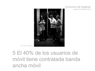 Consumo de hogares
segundo semestre 2012
5 El 40% de los usuarios de
móvil tiene contratada banda
ancha móvil
Foto: Flickr | roeyahram
 