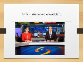 En la mañana veo el noticiero
 