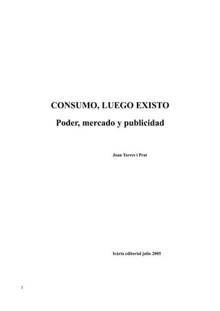 CONSUMO, LUEGO EXISTO
    Poder, mercado y publicidad


                  Joan Torres i Prat




                  Icària editorial julio 2005




1
 