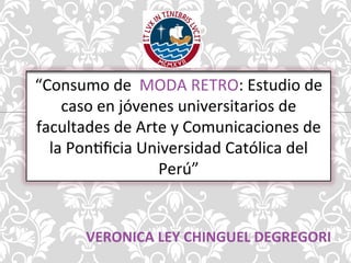 “Consumo 
de 
MODA 
RETRO: 
Estudio 
de 
caso 
en 
jóvenes 
universitarios 
de 
facultades 
de 
Arte 
y 
Comunicaciones 
de 
la 
Pon?ficia 
Universidad 
Católica 
del 
Perú” 
VERONICA 
LEY 
CHINGUEL 
DEGREGORI 
 