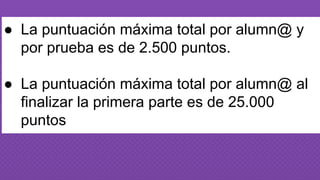 ● La puntuación máxima total por alumn@ y
por prueba es de 2.500 puntos.
● La puntuación máxima total por alumn@ al
finalizar la primera parte es de 25.000
puntos