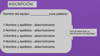 INSCRIPCIÓN:
Nombre del equipo: ___________(una palabra)
1.Nombre y apellidos - alias/nickname
2.Nombre y apellidos - alias/nickname
3.Nombre y apellidos - alias/nickname
4.Nombre y apellidos - alias/nickname
5.Nombre y apellidos - alias/nickname
DATOS PARA QUE LA
PROFESORA OS INSCRIBA