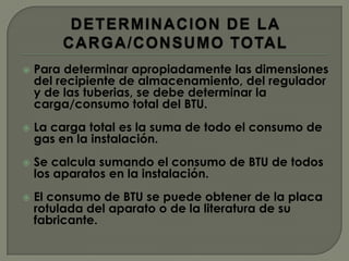    Para determinar apropiadamente las dimensiones
    del recipiente de almacenamiento, del regulador
    y de las tuberias, se debe determinar la
    carga/consumo total del BTU.
   La carga total es la suma de todo el consumo de
    gas en la instalación.
   Se calcula sumando el consumo de BTU de todos
    los aparatos en la instalación.
   El consumo de BTU se puede obtener de la placa
    rotulada del aparato o de la literatura de su
    fabricante.
 
