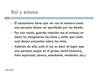 Rol y estatus
  El consumismo tiene que ver con la manera como
   una persona desea ser percibida por los demás.
  Por esa razón, guarda relación con el estatus, es
   decir, los imaginarios de clase y estilo que cada
   cual desea proyectar sobre los otros.
  Además de ello, está el rol, es decir el lugar que

   una persona ocupa en el grupo social (maestro,
   líder espiritual, obrero, estudiante, vendedor, etc.)
 