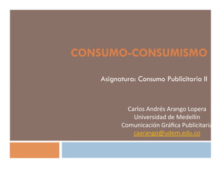 CONSUMO-CONSUMISMO

   Asignatura: Consumo Publicitario II


           Carlos	
  Andrés	
  Arango	
  Lopera	
  	
  
             Universidad	
  de	
  Medellín	
  
         Comunicación	
  Gráﬁca	
  Publicitaria	
  
             caarango@udem.edu.co	
  	
  
 