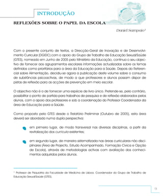 INTRODUÇÃO
REFLEXÕES SOBRE O PAPEL DA ESCOLA
                                                                            Daniel Sampaio1




Com o presente conjunto de textos, a Direcção-Geral de Inovação e de Desenvolvi-
mento Curricular (DGIDC) com o apoio do Grupo de Trabalho de Educação Sexual/Saúde
(GTES), nomeado em Junho de 2005 pelo Ministério da Educação, continua o seu objec-
tivo de fornecer aos agrupamentos escolares informações actualizadas sobre os temas
definidos como prioritários para a área da Educação para a Saúde. Depois do Referen-
cial sobre Alimentação, decidiu-se agora a publicação deste volume sobre o consumo
de substâncias psicoactivas, de modo a que professores e alunos possam dispor de
pistas de reflexão para as acções de prevenção em meio escolar.

O objectivo não é o de fornecer uma espécie de livro único. Pretende-se, pelo contrário,
possibilitar o ponto de partida para trabalhos de pesquisa e de reflexão elaborados pelos
alunos, com o apoio dos professores e sob a coordenação do Professor Coordenador da
área de Educação para a Saúde.

Como proposto pelo GTES desde o Relatório Preliminar (Outubro de 2005), esta área
deverá ser abordada numa dupla perspectiva:

           em primeiro lugar, de modo transversal nas diversas disciplinas, a partir da
           revitalização dos curricula existentes;

           em segundo lugar, de maneira sistematizada nas áreas curriculares não disci-
           plinares (Área de Projecto, Estudo Acompanhado, Formação Cívica e Opção
           de Escola), através de metodologias activas com avaliação dos conheci-
           mentos adquiridos pelos alunos.




1 Professor de Psiquiatria da Faculdade de Medicina de Lisboa. Coordenador do Grupo de Trabalho de
Educação Sexual/Saúde (GTES).



                                                                                                     9
 