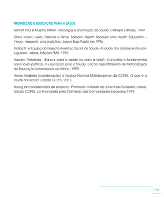 PROMOÇÃO E EDUCAÇÃO PARA A SAÚDE

Bennet Paul e Murphy Simon. Psicologia e promoção da saúde. Climepsi Editores, 1999

Glanz Karen; Lewis, Francês e Rimer Barbara. Health Behavior and Health Education –
theory, research, and pratctice. Jossey-Bass Publishers,1996.

Matos M. e Equipa do Projecto Aventura Social de Saúde. A saúde dos adolescentes por-
tugueses. Lisboa, Edições FMH. 1998.

Navarro Fernanda. «Educar para a saúde ou para a vida?» Conceitos e fundamentos
para novas práticas, in Educação para a Saúde. Edição Departamento de Metodologias
da Educação Universidade do Minho, 1999.

Neves Anabela (coordenação) e Equipa Técnica Multidisciplinar da CCPES. O que é a
saúde na escola. Edição CCPES, 2001.

Young Ian (coordenador de projecto). Promover a Saúde da Juventude Europeia. Lisboa,
Edição CCPES, co-financiada pela Comissão das Comunidades Europeias,1999.




                                                                                        99
 