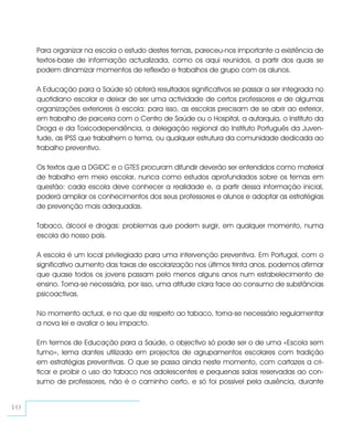 Para organizar na escola o estudo destes temas, pareceu-nos importante a existência de
     textos-base de informação actualizada, como os aqui reunidos, a partir dos quais se
     podem dinamizar momentos de reflexão e trabalhos de grupo com os alunos.

     A Educação para a Saúde só obterá resultados significativos se passar a ser integrada no
     quotidiano escolar e deixar de ser uma actividade de certos professores e de algumas
     organizações exteriores à escola: para isso, as escolas precisam de se abrir ao exterior,
     em trabalho de parceria com o Centro de Saúde ou o Hospital, a autarquia, o Instituto da
     Droga e da Toxicodependência, a delegação regional do Instituto Português da Juven-
     tude, as IPSS que trabalhem o tema, ou qualquer estrutura da comunidade dedicada ao
     trabalho preventivo.

     Os textos que a DGIDC e o GTES procuram difundir deverão ser entendidos como material
     de trabalho em meio escolar, nunca como estudos aprofundados sobre os temas em
     questão: cada escola deve conhecer a realidade e, a partir dessa informação inicial,
     poderá ampliar os conhecimentos dos seus professores e alunos e adoptar as estratégias
     de prevenção mais adequadas.

     Tabaco, álcool e drogas: problemas que podem surgir, em qualquer momento, numa
     escola do nosso país.

     A escola é um local privilegiado para uma intervenção preventiva. Em Portugal, com o
     significativo aumento das taxas de escolarização nos últimos trinta anos, podemos afirmar
     que quase todos os jovens passam pelo menos alguns anos num estabelecimento de
     ensino. Torna-se necessária, por isso, uma atitude clara face ao consumo de substâncias
     psicoactivas.

     No momento actual, e no que diz respeito ao tabaco, torna-se necessário regulamentar
     a nova lei e avaliar o seu impacto.

     Em termos de Educação para a Saúde, o objectivo só pode ser o de uma «Escola sem
     fumo», lema dantes utilizado em projectos de agrupamentos escolares com tradição
     em estratégias preventivas. O que se passa ainda neste momento, com cartazes a cri-
     ticar e proibir o uso do tabaco nos adolescentes e pequenas salas reservadas ao con-
     sumo de professores, não é o caminho certo, e só foi possível pela ausência, durante


10
 
