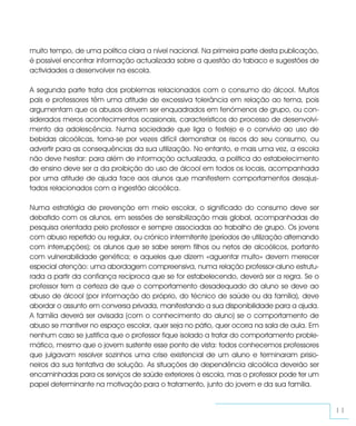 muito tempo, de uma política clara a nível nacional. Na primeira parte desta publicação,
é possível encontrar informação actualizada sobre a questão do tabaco e sugestões de
actividades a desenvolver na escola.

A segunda parte trata dos problemas relacionados com o consumo do álcool. Muitos
pais e professores têm uma atitude de excessiva tolerância em relação ao tema, pois
argumentam que os abusos devem ser enquadrados em fenómenos de grupo, ou con-
siderados meros acontecimentos ocasionais, característicos do processo de desenvolvi-
mento da adolescência. Numa sociedade que liga o festejo e o convívio ao uso de
bebidas alcoólicas, torna-se por vezes difícil demonstrar os riscos do seu consumo, ou
advertir para as consequências da sua utilização. No entanto, e mais uma vez, a escola
não deve hesitar: para além de informação actualizada, a política do estabelecimento
de ensino deve ser a da proibição do uso de álcool em todos os locais, acompanhada
por uma atitude de ajuda face aos alunos que manifestem comportamentos desajus-
tados relacionados com a ingestão alcoólica.

Numa estratégia de prevenção em meio escolar, o significado do consumo deve ser
debatido com os alunos, em sessões de sensibilização mais global, acompanhadas de
pesquisa orientada pelo professor e sempre associadas ao trabalho de grupo. Os jovens
com abuso repetido ou regular, ou crónico intermitente (períodos de utilização alternando
com interrupções); os alunos que se sabe serem filhos ou netos de alcoólicos, portanto
com vulnerabilidade genética; e aqueles que dizem «aguentar muito» devem merecer
especial atenção: uma abordagem compreensiva, numa relação professor-aluno estrutu-
rada a partir da confiança recíproca que se for estabelecendo, deverá ser a regra. Se o
professor tem a certeza de que o comportamento desadequado do aluno se deve ao
abuso de álcool (por informação do próprio, do técnico de saúde ou da família), deve
abordar o assunto em conversa privada, manifestando a sua disponibilidade para a ajuda.
A família deverá ser avisada (com o conhecimento do aluno) se o comportamento de
abuso se mantiver no espaço escolar, quer seja no pátio, quer ocorra na sala de aula. Em
nenhum caso se justifica que o professor fique isolado a tratar do comportamento proble-
mático, mesmo que o jovem sustente esse ponto de vista: todos conhecemos professores
que julgavam resolver sozinhos uma crise existencial de um aluno e terminaram prisio-
neiros da sua tentativa de solução. As situações de dependência alcoólica deverão ser
encaminhadas para os serviços de saúde exteriores à escola, mas o professor pode ter um
papel determinante na motivação para o tratamento, junto do jovem e da sua família.


                                                                                            11
 