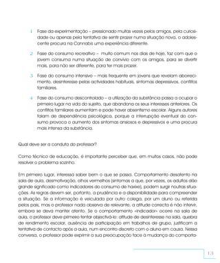 1 Fase da experimentação – pressionado muitas vezes pelos amigos, pela curiosi-
         dade ou apenas pela tentativa de sentir prazer numa situação nova, o adoles-
         cente procura na Cannabis uma experiência diferente.

     2 Fase do consumo recreativo – muito comum nos dias de hoje, faz com que o
         jovem consuma numa situação de convívio com os amigos, para se divertir
         mais, para não ser diferente, para ter mais prazer.

     3 Fase do consumo intensivo – mais frequente em jovens que revelam aborreci-
         mento, desinteresse pelas actividades habituais, sintomas depressivos, conflitos
         familiares.

     4 Fase do consumo descontrolado – a utilização da substância passa a ocupar o
         primeiro lugar na vida do sujeito, que abandona os seus interesses anteriores. Os
         conflitos familiares aumentam e pode haver absentismo escolar. Alguns autores
         falam de dependência psicológica, porque a interrupção eventual do con-
         sumo provoca o aumento dos sintomas ansiosos e depressivos e uma procura
         mais intensa da substância.


Qual deve ser a conduta do professor?

Como técnico de educação, é importante perceber que, em muitos casos, não pode
resolver o problema sozinho.

Em primeiro lugar, interessa saber bem o que se passa. Comportamento desatento na
sala de aula, desmotivação, olhos vermelhos (sintomas a que, por vezes, os adultos dão
grande significado como indicadores do consumo de haxixe), podem surgir noutras situa-
ções. As regras devem ser, portanto, a prudência e a disponibilidade para compreender
a situação. Se a informação é veiculada por outro colega, por um aluno ou referida
pelos pais, mas o professor nada observa de relevante, a atitude correcta é não intervir,
embora se deva manter atento. Se o comportamento «indicador» ocorre na sala de
aula, o professor deve primeiro tentar objectivá-lo: atitude de desinteresse na sala, quebra
de rendimento escolar, ausência de participação em trabalhos de grupo, justificam a
tentativa de contacto após a aula, num encontro discreto com o aluno em causa. Nessa
conversa, o professor pode exprimir a sua preocupação face à mudança do comporta-



                                                                                               13
 