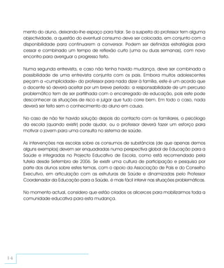 mento do aluno, deixando-lhe espaço para falar. Se a suspeita do professor tem alguma
     objectividade, a questão do eventual consumo deve ser colocada, em conjunto com a
     disponibilidade para continuarem a conversar. Podem ser definidas estratégias para
     cessar e combinado um tempo de reflexão curto (uma ou duas semanas), com novo
     encontro para averiguar o progresso feito.

     Numa segunda entrevista, e caso não tenha havido mudança, deve ser combinada a
     possibilidade de uma entrevista conjunta com os pais. Embora muitos adolescentes
     peçam a «cumplicidade» do professor para nada dizer à família, este é um acordo que
     o docente só deverá aceitar por um breve período: a responsabilidade de um percurso
     problemático tem de ser partilhada com o encarregado de educação, pois este pode
     desconhecer as situações de risco e julgar que tudo corre bem. Em todo o caso, nada
     deverá ser feito sem o conhecimento do aluno em causa.

     No caso de não ter havido solução depois do contacto com os familiares, o psicólogo
     da escola (quando existir) pode ajudar, ou o professor deverá fazer um esforço para
     motivar o jovem para uma consulta no sistema de saúde.

     As intervenções nas escolas sobre os consumos de substâncias (de que apenas demos
     alguns exemplos) devem ser enquadradas numa perspectiva global de Educação para a
     Saúde e integradas no Projecto Educativo de Escola, como está recomendado pela
     tutela desde Setembro de 2006. Se existir uma cultura de participação e pesquisa por
     parte dos alunos sobre estes temas, com o apoio da Associação de Pais e do Conselho
     Executivo, em articulação com as estruturas de Saúde e dinamizadas pelo Professor
     Coordenador da Educação para a Saúde, é mais fácil intervir nas situações problemáticas.

     No momento actual, considero que estão criados os alicerces para mobilizarmos toda a
     comunidade educativa para esta mudança.




14
 