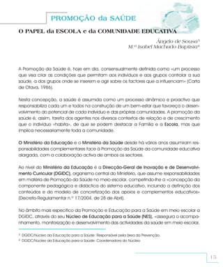PROMOÇÃO da SAÚDE
O PAPEL da ESCOLA e da COMUNIDADE EDUCATIVA
                                                                        Ângelo de Sousa3
                                                            M.ª Isabel Machado Baptista4



A Promoção da Saúde é, hoje em dia, consensualmente definida como «um processo
que visa criar as condições que permitam aos indivíduos e aos grupos controlar a sua
saúde, a dos grupos onde se inserem e agir sobre os factores que a influenciam» (Carta
de Otava, 1986).

Nesta concepção, a saúde é assumida como um processo dinâmico e proactivo que
responsabiliza cada um e todos na construção de um bem-estar que favoreça o desen-
volvimento do potencial de cada indivíduo e das próprias comunidades. A promoção da
saúde é, assim, tarefa dos agentes nos diversos contextos de relação e de crescimento
que o indivíduo «habita», de que se podem destacar a Família e a Escola, mas que
implica necessariamente toda a comunidade.

O Ministério da Educação e o Ministério da Saúde desde há vários anos assumiram res-
ponsabilidades complementares face à Promoção da Saúde da comunidade educativa
alargada, com a colaboração activa de ambos os sectores.

Ao nível do Ministério da Educação é a Direcção-Geral de Inovação e de Desenvolvi-
mento Curricular (DGIDC), organismo central do Ministério, que assume responsabilidades
em matéria de Promoção da Saúde no meio escolar, competindo-lhe a «concepção da
componente pedagógica e didáctica do sistema educativo, incluindo a definição dos
conteúdos e do modelo de concretização dos apoios e complementos educativos»
(Decreto-Regulamentar n.º 17/2004, de 28 de Abril).

No âmbito mais específico da Promoção e Educação para a Saúde em meio escolar a
DGIDC, através do seu Núcleo de Educação para a Saúde (NES), «assegura o acompa-
nhamento, monitorização e desenvolvimento das actividades da saúde em meio escolar,

3   DGIDC/Núcleo da Educação para a Saúde: Responsável pela área da Prevenção.
4   DGIDC/Núcleo da Educação para a Saúde: Coordenadora do Núcleo.



                                                                                           15
 