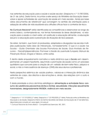 nas vertentes da educação para a saúde e saúde escolar» (Despacho n.º 15 987/2006,
     de 31 de Julho). Desta forma, incumbe a este serviço do Ministério da Educação desen-
     volver e apoiar actividades de «promoção da saúde em meio escolar», tendo por base
     vários documentos de referência5 que convergem no sentido da orientação para a
     adopção de estilos de vida saudáveis e/ou atitudes críticas face a contextos de risco».

     No Currículo Nacional6 estão identificadas as competências a desenvolver ao longo do
     ensino básico, contemplando-se, nos temas transversais às áreas disciplinares, «a edu-
     cação para a saúde e o bem-estar, em particular a educação alimentar, a educação
     sexual e a educação para a prevenção de situações de risco pessoal».

     De referir, também, que foram já produzidas, adaptadas e divulgadas nas escolas múlti-
     plas publicações nesta área de intervenção, nomeadamente: O que é a saúde nas
     Escolas – Guião Orientador das Escolas Promotoras de Saúde; Guia Anotado de Re-
     cursos – Tóxico(In)dependências; Promover a Saúde da Juventude Europeia; Manual de
     Prevenção Álcool, Drogas e Tabaco, entre outras.

     É dentro deste enquadramento normativo e nesta dinâmica que a Escola vem desem-
     penhando um papel importante, assumindo a promoção da saúde como um processo
     quotidiano que concorre para a criação de um «estado de bem-estar físico, psíquico e
     social, e não a mera ausência de doença» (OMS) dos seus alunos e profissionais.

     Nesta perspectiva sistémica de «saúde positiva», valoriza-se a interacção dinâmica das
     vertentes do corpo, dos afectos e das emoções e, ainda, das relações com o outro e
     com o mundo.

     É dada prioridade a cinco domínios estratégicos: alimentação e actividade física; con-
     sumo de substâncias psicoactivas (lícitas e ilícitas); sexualidade; infecções sexualmente
     transmissíveis, designadamente VIH/SIDA; violência em meio escolar.



     5 Despacho n.º 19 737/2005 (2.ª série); Despacho n.º 25 995/2005 (2.ª série); Protocolo entre os Ministérios da
     Educação e da Saúde; Despacho Interno do Senhor Secretário de Estado da Educação de 27 de Setembro,
     disponíveis para consulta em www.dgidc.min-edu.pt.
     6 Currículo Nacional do Ensino Básico – Competências Essenciais, ME, 2001.




16
 