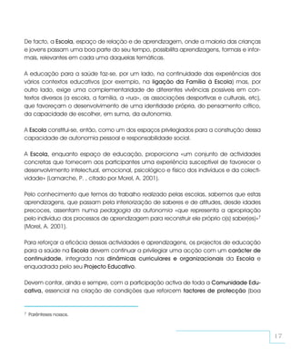 De facto, a Escola, espaço de relação e de aprendizagem, onde a maioria das crianças
e jovens passam uma boa parte do seu tempo, possibilita aprendizagens, formais e infor-
mais, relevantes em cada uma daquelas temáticas.

A educação para a saúde faz-se, por um lado, na continuidade das experiências dos
vários contextos educativos (por exemplo, na ligação da Família à Escola) mas, por
outro lado, exige uma complementaridade de diferentes vivências possíveis em con-
textos diversos (a escola, a família, a «rua», as associações desportivas e culturais, etc),
que favoreçam o desenvolvimento de uma identidade própria, do pensamento crítico,
da capacidade de escolher, em suma, da autonomia.

A Escola constitui-se, então, como um dos espaços privilegiados para a construção dessa
capacidade de autonomia pessoal e responsabilidade social.

A Escola, enquanto espaço de educação, proporciona «um conjunto de actividades
concretas que fornecem aos participantes uma experiência susceptível de favorecer o
desenvolvimento intelectual, emocional, psicológico e físico dos indivíduos e da colecti-
vidade» (Lamarche, P. , citado por Morel, A. 2001).

Pelo conhecimento que temos do trabalho realizado pelas escolas, sabemos que estas
aprendizagens, que passam pela interiorização de saberes e de atitudes, desde idades
precoces, assentam numa pedagogia da autonomia «que representa a apropriação
pelo indivíduo dos processos de aprendizagem para reconstruir ele próprio o(s) saber(es)»7
(Morel, A. 2001).

Para reforçar a eficácia dessas actividades e aprendizagens, os projectos de educação
para a saúde na Escola devem continuar a privilegiar uma acção com um carácter de
continuidade, integrada nas dinâmicas curriculares e organizacionais da Escola e
enquadrada pelo seu Projecto Educativo.

Devem contar, ainda e sempre, com a participação activa de toda a Comunidade Edu-
cativa, essencial na criação de condições que reforcem factores de protecção (boa


7   Parênteses nossos.



                                                                                               17
 