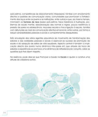 auto-estima, competências de relacionamento interpessoal, famílias com envolvimento
     afectivo e padrões de comunicação claros, comunidades que promovam o fortaleci-
     mento dos laços entre os jovens e as instituições, entre outros) e que, ao mesmo tempo,
     minimizem os factores de risco (baixa auto-estima; fraca tolerância à frustração, pro-
     blemas de saúde mental, desvalorização das normas e regras, pouca resistência à
     pressão de pares na adolescência, insucesso escolar e fraca ligação à escola, famílias
     com disfunções ao nível da comunicação afectivo-emocional, entre outros), por forma a
     reduzir vulnerabilidades pessoais e sociais e comportamentos desajustados.

     Esta vinculação dos vários agentes educativos ao movimento de transformação dos
     saberes e das realidades pessoais e sociais é essencial ao sucesso da promoção da
     saúde e da adopção de estilos de vida saudáveis. Aspecto central é também a impli-
     cação directa dos jovens numa dinâmica inter-pares em que através da troca de
     saberes e experiências se promova uma dinâmica de reflexão/acção conjunta, sobre as
     questões que lhes dizem respeito.

     Na essência, pode dizer-se que Promover a Saúde na Escola é ajudar a construir uma
     atitude de cidadania activa.




18
 