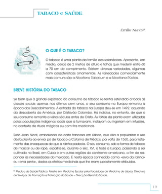 TABACO e SAÚDE


                                                                                 Emília Nunes8




                        O QUE É O TABACO?

                        O tabaco é uma planta da família das solanáceas. Apresenta, em
                        média, cerca de 2 metros de altura e folhas que medem entre 60
                        a 70 cm de comprimento. Existem diversas variedades, algumas
                        com características ornamentais. As variedades comercialmente
                        mais comuns são a Nicotiana Tabacum e a Nicotiana Rústica.


BREVE HISTÓRIA DO TABACO

Se bem que a grande expansão do consumo de tabaco se tenha estendido a todas as
classes sociais apenas nos últimos cem anos, o seu consumo na Europa remonta à
época dos Descobrimentos. A entrada do tabaco na Europa deu-se em 1492, aquando
da descoberta da América, por Cristóvão Colombo. Há indícios, no entanto, de que o
seu consumo remonte a vários séculos antes de Cristo. As folhas da planta eram utilizadas
pelas populações indígenas locais que a fumavam, inalavam ou ingeriam em infusões,
no contexto de rituais mágicos ou com fins medicinais.

Seria Jean Nicot, embaixador da corte francesa em Lisboa, que viria a popularizar o uso
desta planta ao enviar pó de tabaco a Catarina de Médicis, por volta de 1560, para trata-
mento das enxaquecas de que a rainha padecia. O seu consumo, sob a forma de tabaco
de mascar ou de rapé, espalha-se, durante o séc. XVI, a toda a Europa, passando a ser
cultivado no Brasil, em Cuba e em outras regiões do continente americano, a fim de res-
ponder às necessidades do mercado. É nesta época conhecido como «erva da rainha»
ou «erva santa», dados os efeitos medicinais que lhe eram supostamente atribuídos.

8Médica de Saúde Pública. Mestre em Medicina Escolar pela Faculdade de Medicina de Lisboa. Directora
de Serviços de Promoção e Protecção da Saúde – Direcção-Geral da Saúde.



                                                                                                       19
 