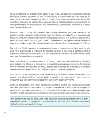 O uso do tabaco foi, praticamente desde o seu início, gerador de controvérsia. Nicolas
     Monardes, médico espanhol do séc XVI, atribuiu-lhe a capacidade de curar mais de 35
     doenças, o que contribuiu para espalhar a convicção sobre os seus efeitos benéficos. No
     entanto, o consumo de tabaco teve, já nessa época, fortes opositores, como Jaime I, rei
     de Inglaterra que, no início do séc. XVI, se manifestou contra o seu consumo e o taxou
     com pesados impostos.

     Por outro lado, a comercialização do tabaco esteve desde sempre associada ao poder
     político e social, gerando fortes receitas para os Estados. A produção e o comércio do
     tabaco constituíram a base da economia de países como os EUA durante o século XIX e
     princípio do século XX. Em Portugal, o tabaco foi desde sempre sujeito a pesados impostos
     que, em meados do séc. XIX, representavam cerca de um oitavo do orçamento do Estado.

     Por volta de 1830, aparecem os primeiros cigarros manufacturados. Nos finais do sé-
     culo XIX é patenteada a máquina de fabricar cigarros, o que veio a contribuir para a
     expansão deste tipo de consumo, que vem a sofrer um aumento exponencial aquando
     das duas Grandes Guerras Mundiais.

     Graças às técnicas de publicidade e marketing cada vez mais sofisticadas utilizadas
     pela indústria do tabaco, o consumo e a angariação progressiva de novos fumadores
     tem-se mantido até aos dias de hoje, apesar das medidas de prevenção e controlo
     que entretanto começaram a ser adoptadas pela maioria dos governos.

     O consumo de tabaco vulgarizou-se, sendo hoje socialmente aceite. No entanto, nos
     países mais desenvolvidos, tem-se vindo a assistir a um decréscimo de consumo,
     enquanto que este continua a crescer nos países em desenvolvimento.

     Existe na actualidade uma maior consciência colectiva quanto aos riscos para a saúde
     associados ao consumo de tabaco, não só para os fumadores activos mas também para as
     pessoas não fumadoras expostas ao fumo ambiental. No entanto, a maioria da população
     não tem, ainda, consciência da verdadeira dimensão do risco associado a este consumo.

      Em contexto de sala de aula, este texto pode ser utilizado para desenvolver a com-
      preensão histórica da expansão do consumo de tabaco, promovendo assim uma
      reflexão crítica sobre o fenómeno.



20
 