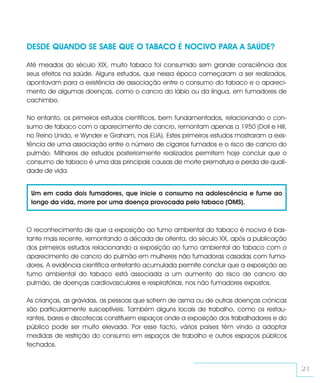 DESDE QUANDO SE SABE QUE O TABACO É NOCIVO PARA A SAÚDE?

Até meados do século XIX, muito tabaco foi consumido sem grande consciência dos
seus efeitos na saúde. Alguns estudos, que nessa época começaram a ser realizados,
apontavam para a existência de associação entre o consumo do tabaco e o apareci-
mento de algumas doenças, como o cancro do lábio ou da língua, em fumadores de
cachimbo.

No entanto, os primeiros estudos científicos, bem fundamentados, relacionando o con-
sumo de tabaco com o aparecimento de cancro, remontam apenas a 1950 (Doll e Hill,
no Reino Unido, e Wynder e Graham, nos EUA). Estes primeiros estudos mostraram a exis-
tência de uma associação entre o número de cigarros fumados e o risco de cancro do
pulmão. Milhares de estudos posteriormente realizados permitem hoje concluir que o
consumo de tabaco é uma das principais causas de morte prematura e perda de quali-
dade de vida.


 Um em cada dois fumadores, que inicie o consumo na adolescência e fume ao
 longo da vida, morre por uma doença provocada pelo tabaco (OMS).



O reconhecimento de que a exposição ao fumo ambiental do tabaco é nociva é bas-
tante mais recente, remontando à década de oitenta, do século XX, após a publicação
dos primeiros estudos relacionando a exposição ao fumo ambiental do tabaco com o
aparecimento de cancro do pulmão em mulheres não fumadoras casadas com fuma-
dores. A evidência científica entretanto acumulada permite concluir que a exposição ao
fumo ambiental do tabaco está associada a um aumento do risco de cancro do
pulmão, de doenças cardiovasculares e respiratórias, nos não fumadores expostos.

As crianças, as grávidas, as pessoas que sofrem de asma ou de outras doenças crónicas
são particularmente susceptíveis. Também alguns locais de trabalho, como os restau-
rantes, bares e discotecas constituem espaços onde a exposição dos trabalhadores e do
público pode ser muito elevada. Por esse facto, vários países têm vindo a adoptar
medidas de restrição do consumo em espaços de trabalho e outros espaços públicos
fechados.


                                                                                         21
 