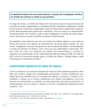 A indústria do tabaco tem procurado atenuar o impacto da investigação científica
         no sentido de continuar a vender os seus produtos


     Ao longo do tempo, a indústria do tabaco tem procurado associar os seus produtos aos
     conceitos de prazer, independência, autodeterminação, liberdade e sofisticação, através
     de técnicas de marketing e publicidade cada vez mais subtis e engenhosas, especial-
     mente direccionadas para grupos-alvo vulneráveis, como os jovens e os adolescentes.
     Simultaneamente, tem levado a cabo muita investigação no sentido de tentar desen-
     volver, até hoje sem sucesso, produtos do tabaco menos nocivos.

     Na realidade, hoje sabemos que não há produtos do tabaco seguros e que todas as
     formas de consumo do tabaco se acompanham de riscos para a saúde. Por este
     motivo, a legislação, por parte dos governos, das condições de fabrico, comercialização
     e venda de produtos do tabaco, bem como da sua publicidade9 e promoção, tem
     sido cada vez maior, em particular nos países mais desenvolvidos, e conduziu à
     adopção, por unanimidade, na 56.ª Assembleia Mundial da Saúde da OMS, em Maio de
     2003, de uma Convenção-Quadro para o controlo do Tabaco. Portugal aderiu a esta
     Convenção em Novembro de 2005.10



     CONSTITUINTES QUÍMICOS DO FUMO DO TABACO

     O fumo do tabaco é um aerosol composto por mais de 4 000 substâncias químicas. Para
     além da nicotina, droga com propriedades psicoactivas, contém substâncias com
     efeitos tóxicos ou irritantes, como o monóxido de carbono, a acetona, o metano, o for-
     maldeído, o tolueno ou a amónia, substâncias com efeitos cancerígenos, como por
     exemplo as nitrosaminas, os aldeídos, os hidrocarbonetos aromáticos policiclícos, os
     metais pesados, como o cádmio, o níquel e o chumbo, e substâncias radioactivas como
     o polónio – 210.


     9 Portugal proibiu todas as formas de publicidade ao tabaco em 1982 – Lei n.º 22/82, de 17 de Agosto, regu-
     lamentada pelo Decreto-lei n.º 226/83, de 27 de Maio.
     10 Decreto n.º 25-A, de 8 de Novembro de 2005. Consultável em www.dgs.pt.




22
 