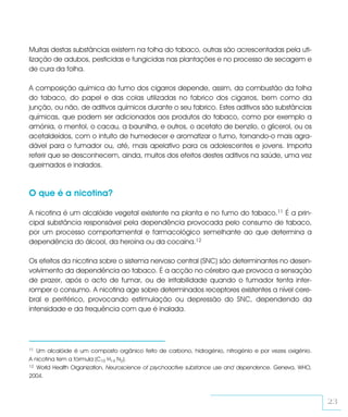 Muitas destas substâncias existem na folha do tabaco, outras são acrescentadas pela uti-
lização de adubos, pesticidas e fungicidas nas plantações e no processo de secagem e
de cura da folha.

A composição química do fumo dos cigarros depende, assim, da combustão da folha
do tabaco, do papel e das colas utilizadas no fabrico dos cigarros, bem como da
junção, ou não, de aditivos químicos durante o seu fabrico. Estes aditivos são substâncias
químicas, que podem ser adicionados aos produtos do tabaco, como por exemplo a
amónia, o mentol, o cacau, a baunilha, e outros, o acetato de benzilo, o glicerol, ou os
acetaldeídos, com o intuito de humedecer e aromatizar o fumo, tornando-o mais agra-
dável para o fumador ou, até, mais apelativo para os adolescentes e jovens. Importa
referir que se desconhecem, ainda, muitos dos efeitos destes aditivos na saúde, uma vez
queimados e inalados.



O que é a nicotina?

A nicotina é um alcalóide vegetal existente na planta e no fumo do tabaco.11 É a prin-
cipal substância responsável pela dependência provocada pelo consumo de tabaco,
por um processo comportamental e farmacológico semelhante ao que determina a
dependência do álcool, da heroína ou da cocaína.12

Os efeitos da nicotina sobre o sistema nervoso central (SNC) são determinantes no desen-
volvimento da dependência ao tabaco. É a acção no cérebro que provoca a sensação
de prazer, após o acto de fumar, ou de irritabilidade quando o fumador tenta inter-
romper o consumo. A nicotina age sobre determinados receptores existentes a nível cere-
bral e periférico, provocando estimulação ou depressão do SNC, dependendo da
intensidade e da frequência com que é inalada.




11 Um alcalóide é um composto orgânico feito de carbono, hidrogénio, nitrogénio e por vezes oxigénio.
A nicotina tem a fórmula (C10 H14 N2).
12 World Health Organization, Neuroscience of psychoactive substance use and dependence. Geneva, WHO,

2004.



                                                                                                        23
 
