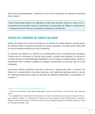 dificilmente biodegradáveis, constituindo uma fonte importante de poluição ambiental
(OMS, 2004).13


 Estas informações podem ser utilizadas na área das ciências, tendo em vista a com-
 preensão dos processos químicos envolvidos na produção do tabaco e respectivas
 consequências em termos de poluição e destruição ambientais.



EFEITOS DO CONSUMO DE TABACO NA SAÚDE

Muitos dos efeitos do consumo de tabaco na saúde são visíveis apenas a longo prazo.
No entanto, todo o consumo de tabaco é nocivo, quer para o fumador activo quer para
os não fumadores expostos ao fumo ambiental.

O consumo de tabaco na infância e na adolescência tem consequências imediatas.
É lesivo para a maturação e função pulmonares, contribui para agravar ou dificultar o
controlo da asma e sintomatologia respiratória como a tosse e a expectoração, diminui o
rendimento físico e altera os lípidos no sangue, favorecendo o aumento das LDL (mau
colesterol).

Numerosos estudos realizados até hoje confirmam a associação entre o consumo de
tabaco e o aparecimento de várias doenças, com particular destaque para o cancro
em diversas localizações e para as doenças do aparelho respiratório e do aparelho cir-
culatório.14




13 Tobacco Free Initiative. World Health Organization, Tobacco and Poverty. A vicious circle. WHO, Geneva,
2004.
14 U.S. Department of Health and Human Services. The Health Consequences of Smoking. A Report of the Sur-

geon General. Atlanta: U.S. Department of Health and Human Services, Public Health Service, Centers for
Disease Control and Prevention, National Center for Chronic Disease Prevention and Health Promotion, Office
on Smoking and Health, 2004.



                                                                                                              25
 