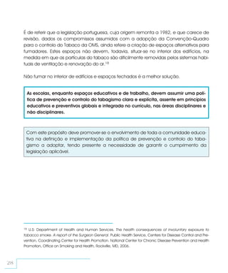 É de referir que a legislação portuguesa, cuja origem remonta a 1982, e que carece de
     revisão, dados os compromissos assumidos com a adopção da Convenção-Quadro
     para o controlo do Tabaco da OMS, ainda refere a criação de espaços alternativos para
     fumadores. Estes espaços não devem, todavia, situar-se no interior dos edifícios, na
     medida em que as partículas do tabaco são dificilmente removidas pelos sistemas habi-
     tuais de ventilação e renovação do ar.18

     Não fumar no interior de edifícios e espaços fechados é a melhor solução.


          As escolas, enquanto espaços educativos e de trabalho, devem assumir uma polí-
          tica de prevenção e controlo do tabagismo clara e explícita, assente em princípios
          educativos e preventivos globais e integrada no currículo, nas áreas disciplinares e
          não disciplinares.



      Com este propósito deve promover-se o envolvimento de toda a comunidade educa-
      tiva na definição e implementação da política de prevenção e controlo do taba-
      gismo a adoptar, tendo presente a necessidade de garantir o cumprimento da
      legislação aplicável.




     18 U.S: Department of Health and Human Services. The health consequences of involuntary exposure to
     tobacco smoke. A report of the Surgeon General. Public Health Service, Centers for Disease Control and Pre-
     vention, Coordinating Center for Health Promotion. National Center for Chronic Disease Prevention and Health
     Promotion, Office on Smoking and Health, Rockville, MD, 2006.



28
 