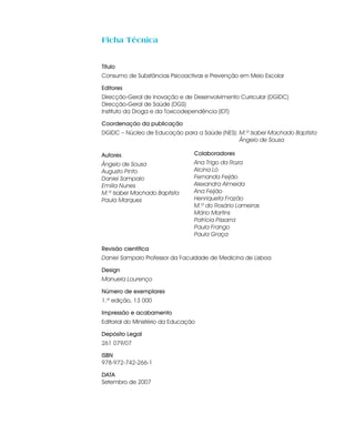 Ficha Técnica


Título
Consumo de Substâncias Psicoactivas e Prevenção em Meio Escolar

Editores
Direcção-Geral de Inovação e de Desenvolvimento Curricular (DGIDC)
Direcção-Geral de Saúde (DGS)
Instituto da Droga e da Toxicodependência (IDT)

Coordenação da publicação
DGIDC – Núcleo de Educação para a Saúde (NES): M.ª Isabel Machado Baptista
                                               Ângelo de Sousa

Autores                           Colaboradores
Ângelo de Sousa                   Ana Trigo da Roza
Augusto Pinto                     Alcina Ló
Daniel Sampaio                    Fernanda Feijão
Emília Nunes                      Alexandra Almeida
M.ª Isabel Machado Baptista       Ana Feijão
Paula Marques                     Henriqueta Frazão
                                  M.ª do Rosário Lameiras
                                  Mário Martins
                                  Patrícia Pissarra
                                  Paula Frango
                                  Paula Graça

Revisão científica
Daniel Sampaio Professor da Faculdade de Medicina de Lisboa

Design
Manuela Lourenço

Número de exemplares
1.ª edição, 13 000

Impressão e acabamento
Editorial do Ministério da Educação

Depósito Legal
261 079/07

ISBN
978-972-742-266-1

DATA
Setembro de 2007
 