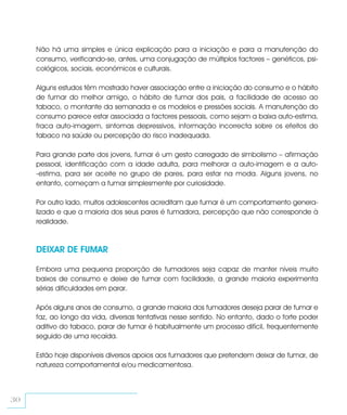 Não há uma simples e única explicação para a iniciação e para a manutenção do
     consumo, verificando-se, antes, uma conjugação de múltiplos factores – genéticos, psi-
     cológicos, sociais, económicos e culturais.

     Alguns estudos têm mostrado haver associação entre a iniciação do consumo e o hábito
     de fumar do melhor amigo, o hábito de fumar dos pais, a facilidade de acesso ao
     tabaco, o montante da semanada e os modelos e pressões sociais. A manutenção do
     consumo parece estar associada a factores pessoais, como sejam a baixa auto-estima,
     fraca auto-imagem, sintomas depressivos, informação incorrecta sobre os efeitos do
     tabaco na saúde ou percepção do risco inadequada.

     Para grande parte dos jovens, fumar é um gesto carregado de simbolismo – afirmação
     pessoal, identificação com a idade adulta, para melhorar a auto-imagem e a auto-
     -estima, para ser aceite no grupo de pares, para estar na moda. Alguns jovens, no
     entanto, começam a fumar simplesmente por curiosidade.

     Por outro lado, muitos adolescentes acreditam que fumar é um comportamento genera-
     lizado e que a maioria dos seus pares é fumadora, percepção que não corresponde à
     realidade.



     DEIXAR DE FUMAR

     Embora uma pequena proporção de fumadores seja capaz de manter níveis muito
     baixos de consumo e deixe de fumar com facilidade, a grande maioria experimenta
     sérias dificuldades em parar.

     Após alguns anos de consumo, a grande maioria dos fumadores deseja parar de fumar e
     faz, ao longo da vida, diversas tentativas nesse sentido. No entanto, dado o forte poder
     aditivo do tabaco, parar de fumar é habitualmente um processo difícil, frequentemente
     seguido de uma recaída.

     Estão hoje disponíveis diversos apoios aos fumadores que pretendem deixar de fumar, de
     natureza comportamental e/ou medicamentosa.



30
 