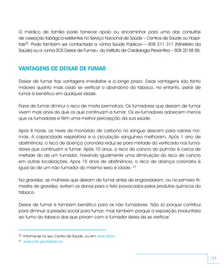 O médico de família pode fornecer apoio ou encaminhar para uma das consultas
de cessação tabágica existentes no Serviço Nacional de Saúde – Centros de Saúde ou Hospi-
tais20. Pode também ser contactada a «Linha Saúde Pública» – 808 211 311 (Ministério da
Saúde) ou a «Linha SOS Deixar de Fumar», do Instituto de Cardiologia Preventiva – 808 20 88 88.



VANTAGENS DE DEIXAR DE FUMAR

Deixar de fumar traz vantagens imediatas e a longo prazo. Essas vantagens são tanto
maiores quanto mais cedo se verificar o abandono do tabaco, no entanto, parar de
fumar é benéfico em qualquer idade.

Parar de fumar diminui o risco de morte prematura. Os fumadores que deixam de fumar
vivem mais anos do que os que continuam a fumar. Os ex-fumadores adoecem menos
que os fumadores e têm uma melhor percepção da sua saúde.

Após 8 horas, os níveis de monóxido de carbono no sangue descem para valores nor-
mais. A capacidade respiratória e a circulação sanguínea melhoram. Após 1 ano de
abstinência, o risco de doença coronária reduz-se para metade do verificado nos fuma-
dores que continuam a fumar. Após 10 anos, o risco de cancro do pulmão é cerca de
metade do de um fumador, havendo igualmente uma diminuição do risco de cancro
em outras localizações. Após 15 anos de abstinência, o risco de doença coronária é
igual ao de um não fumador do mesmo sexo e idade. 21

Na gravidez, as mulheres que deixam de fumar antes de engravidarem, ou no primeiro tri-
mestre de gravidez, evitam os danos para o feto provocados pelos produtos químicos do
tabaco.

Deixar de fumar é também benéfico para os não fumadores. Não só porque contribui
para diminuir a pressão social para fumar, mas também porque a exposição involuntária
ao fumo do tabaco dos que privam com o fumador deixa de se verificar.


20   Informe-se no seu Centro de Saúde, ou em www.idt.pt.
21   www.cdc.gov/tobacco.



                                                                                                  31
 