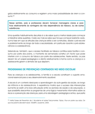 gidos relativamente ao consumo e registem uma maior probabilidade de virem a con-
sumir.22


     Nesse sentido, pais e professores devem fornecer mensagens claras e posi-
     tivas relativamente às vantagens da não dependência do tabaco, ou de outras
     substâncias.


Uma questão habitualmente discutida é a de saber qual a melhor idade para começar
a trabalhar estas questões. Cada vez mais se sabe que há que começar bastante cedo,
numa fase em que as atitudes das crianças estão a ser construídas, desde o pré-escolar
e posteriormente ao longo de toda a escolaridade, em particular durante a pré-adoles-
cência e a adolescência.

Sabendo-se, também, que o acesso facilitado ao tabaco contribui para facilitar o con-
sumo por parte dos jovens, o montante da semanada constitui um factor que pode
interferir com o consumo de tabaco por parte dos adolescentes. Neste sentido, os pais
devem ter um papel pedagógico e atento relativamente à forma como a criança e o
adolescente gerem o dinheiro de que dispõem.



PROGRAMAS DE PREVENÇÃO CENTRADOS NO MEIO ESCOLAR

Para as crianças e os adolescentes, a família e a escola constituem o suporte emo-
cional essencial para o seu desenvolvimento saudável.

A escola é um contexto ideal para a aprendizagem da auto-gestão da saúde, ao longo
da infância e da adolescência. A experiência mostra que o sucesso das intervenções
aumenta se existir uma boa articulação entre os sectores da saúde e da educação, o
que possibilita descentrar os programas de uma lógica meramente informativa sobre os
riscos e a prevenção das doenças, para uma abordagem pedagógica activa, que parta


22Institut Suisse de Prevention de L’ Alcoolisme et autres Toxicomanies. Tabac. Pour en parler aux ados. Ce
que les parents devraient savoir. Sfa/ISPA. Lausanne, 2004.



                                                                                                              33
 