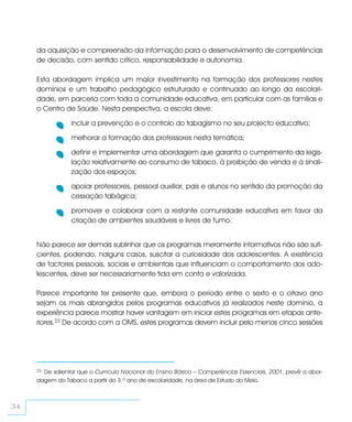 da aquisição e compreensão da informação para o desenvolvimento de competências
     de decisão, com sentido crítico, responsabilidade e autonomia.

     Esta abordagem implica um maior investimento na formação dos professores nestes
     domínios e um trabalho pedagógico estruturado e continuado ao longo da escolari-
     dade, em parceria com toda a comunidade educativa, em particular com as famílias e
     o Centro de Saúde. Nesta perspectiva, a escola deve:

                 incluir a prevenção e o controlo do tabagismo no seu projecto educativo;

                 melhorar a formação dos professores nesta temática;

                 definir e implementar uma abordagem que garanta o cumprimento da legis-
                 lação relativamente ao consumo de tabaco, à proibição de venda e à sinali-
                 zação dos espaços;

                 apoiar professores, pessoal auxiliar, pais e alunos no sentido da promoção da
                 cessação tabágica;

                 promover e colaborar com a restante comunidade educativa em favor da
                 criação de ambientes saudáveis e livres de fumo.


     Não parece ser demais sublinhar que os programas meramente informativos não são sufi-
     cientes, podendo, nalguns casos, suscitar a curiosidade dos adolescentes. A existência
     de factores pessoais, sociais e ambientais que influenciam o comportamento dos ado-
     lescentes, deve ser necessariamente tida em conta e valorizada.

     Parece importante ter presente que, embora o período entre o sexto e o oitavo ano
     sejam os mais abrangidos pelos programas educativos já realizados neste domínio, a
     experiência parece mostrar haver vantagem em iniciar estes programas em etapas ante-
     riores.23 De acordo com a OMS, estes programas devem incluir pelo menos cinco sessões




     23De salientar que o Currículo Nacional do Ensino Básico – Competências Essenciais, 2001, prevê a abor-
     dagem do Tabaco a partir do 3.º ano de escolaridade, na área de Estudo do Meio.



34
 