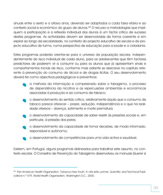 anuais entre o sexto e o oitavo anos, devendo ser adaptados a cada faixa etária e ao
contexto social e económico do grupo de alunos.24 O recurso a metodologias que impli-
quem a participação e a reflexão individual dos alunos é um factor crítico de sucesso
destes programas. As actividades devem ser desenvolvidas de forma coerente e em
espiral ao longo da escolaridade, no contexto do projecto educativo de escola e do pro-
jecto educativo de turma, numa perspectiva de educação para a saúde e a cidadania.

Estes programas poderão orientar-se para o universo da população escolar, indepen-
dentemente do risco individual de cada aluno, para os adolescentes que têm factores
predictores de poderem vir a consumir ou para os alunos que já apresentam sinais e
comportamentos iniciais de risco, conforme mais adiante se descreve no capítulo refe-
rente à prevenção do consumo de álcool e de drogas ilícitas. O seu desenvolvimento
deverá ter como objectivos pedagógicos e preventivos:

             a melhoria da informação e compreensão sobre o tabagismo, o processo
             de dependência da nicotina e as repercussões ambientais e económicas
             associadas à produção e ao consumo de tabaco;

             o desenvolvimento do sentido crítico, relativamente àquilo que o consumo de
             tabaco parece oferecer – prazer, sedução, independência e o que na reali-
             dade oferece – doença, sofrimento e morte prematura;

             o desenvolvimento da capacidade de saber resistir às pressões sociais e, em
             particular, à pressão dos pares;

             o desenvolvimento da capacidade de tomar decisões, de modo informado,
             responsável e autónomo;

             o desenvolvimento de competências para uma vida activa e saudável.


Existem, em Portugal, alguns programas delineados para trabalhar este assunto, no con-
texto escolar. O Conselho de Prevenção do Tabagismo desenvolveu os manuais Querer é




24Pan American Health Organization. Tobacco-free Youth. A «life skills» primer. Scientific and Technical Publi-
cations n.º 579, World Health Organization, Washington D.C., 2000.



                                                                                                                  35
 