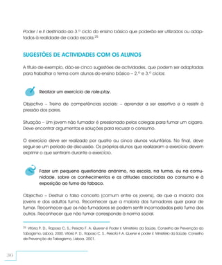 Poder I e II destinado ao 3.º ciclo do ensino básico que poderão ser utilizados ou adap-
     tados à realidade de cada escola.25


     SUGESTÕES DE ACTIVIDADES COM OS ALUNOS

     A título de exemplo, dão-se cinco sugestões de actividades, que podem ser adaptadas
     para trabalhar o tema com alunos do ensino básico – 2.º e 3.º ciclos:


          1    Realizar um exercício de role-play.

     Objectivo – Treino de competências sociais: – aprender a ser assertivo e a resistir à
     pressão dos pares.

     Situação – Um jovem não fumador é pressionado pelos colegas para fumar um cigarro.
     Deve encontrar argumentos e soluções para recusar o consumo.

     O exercício deve ser realizado por quatro ou cinco alunos voluntários. No final, deve
     seguir-se um período de discussão. Os próprios alunos que realizaram o exercício devem
     exprimir o que sentiram durante o exercício.


          2    Fazer um pequeno questionário anónimo, na escola, na turma, ou na comu-
               nidade, sobre os conhecimentos e as atitudes associadas ao consumo e à
               exposição ao fumo do tabaco.

     Objectivo – Destruir o falso conceito (comum entre os jovens), de que a maioria dos
     jovens e dos adultos fuma. Reconhecer que a maioria dos fumadores quer parar de
     fumar. Reconhecer que os não fumadores se podem sentir incomodados pelo fumo dos
     outros. Reconhecer que não fumar corresponde à norma social.

     25 Vitória P. D., Raposo C. S., Peixoto F. A. Querer é Poder I. Ministério da Saúde, Conselho de Prevenção do
     Tabagismo, Lisboa, 2000. Vitória P. D., Raposo C. S., Peixoto F.A. Querer é poder II. Ministério da Saúde. Conselho
     de Prevenção do Tabagismo, Lisboa, 2001.



36
 