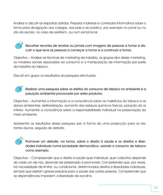 Analisar e discutir as respostas obtidas. Preparar materiais e conteúdos informativos sobre o
tema para divulgação aos colegas, aos pais e ao público, por exemplo no jornal ou no
site da escola, no caso de existirem, ou num jornal local.


  3     Recolher recortes de revistas ou jornais com imagens de pessoas a fumar e dis-
        cutir o que leva as pessoas a começar a fumar e a continuar a fumar.

Objectivo – Analisar as técnicas de marketing da indústria, os grupos-alvo desse marketing,
os modelos sociais associados ao consumo e a manipulação de informação por parte
da indústria do tabaco.

Discutir em grupo os resultados da pesquisa efectuada.


  4     Realizar uma pesquisa sobre os efeitos do consumo de tabaco no ambiente e a
        poluição ambiental provocada por estes produtos.

Objectivo – Aumentar a informação e a consciência sobre os malefícios do tabaco e os
danos ambientais: deflorestação, aumento dos resíduos químicos tóxicos, poluição do ar
interior. Aumentar a consciência sobre a responsabilidade individual na preservação do
meio ambiente.

Apresentar os resultados dessa pesquisa sob a forma de uma projecção para os res-
tantes alunos, seguida de debate.


  5     Promover um debate, na turma, sobre o direito à saúde e os direitos e liber-
        dades individuais numa sociedade democrática, usando o consumo de tabaco
        como exemplo.

Objectivo – Compreender que o direito à saúde quer individual, quer colectiva depende
de cada um de nós, devendo ser preservado e promovido. Compreender que, por vezes,
há necessidade de limitar, ou condicionar, determinados direitos e liberdades individuais,
sempre que existam graves prejuízos para a saúde das outras pessoas. Compreender que
as dependências impedem a liberdade de escolha.


                                                                                                37
 