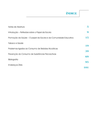 ÍNDICE



Notas de Abertura                                                  5

Introdução – Reflexões sobre o Papel da Escola                     9

Promoção da Saúde – O papel da Escola e da Comunidade Educativa   15

Tabaco e Saúde
                                                                  19
Problemas ligados ao Consumo de Bebidas Alcoólicas
                                                                  39
Prevenção do Consumo de Substâncias Psicoactivas
                                                                  69
Bibliografia
                                                                  95
Endereços Úteis
                                                                  101
 